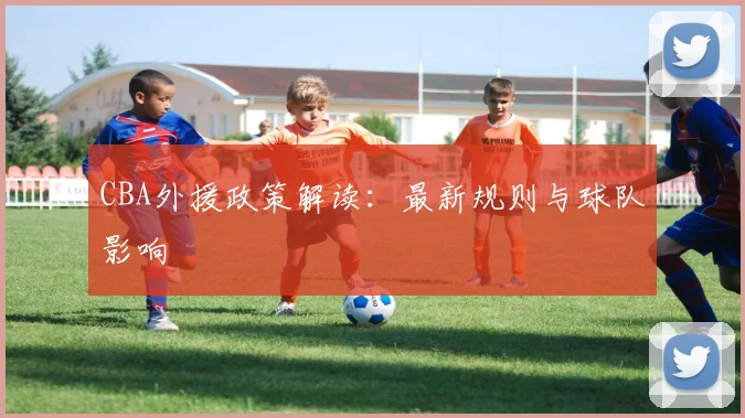 CBA外援政策解读:最新规则与球队影响